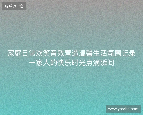 家庭日常欢笑音效营造温馨生活氛围记录一家人的快乐时光点滴瞬间